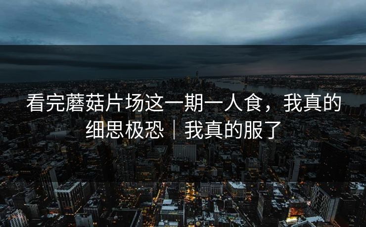 看完蘑菇片场这一期一人食，我真的细思极恐｜我真的服了