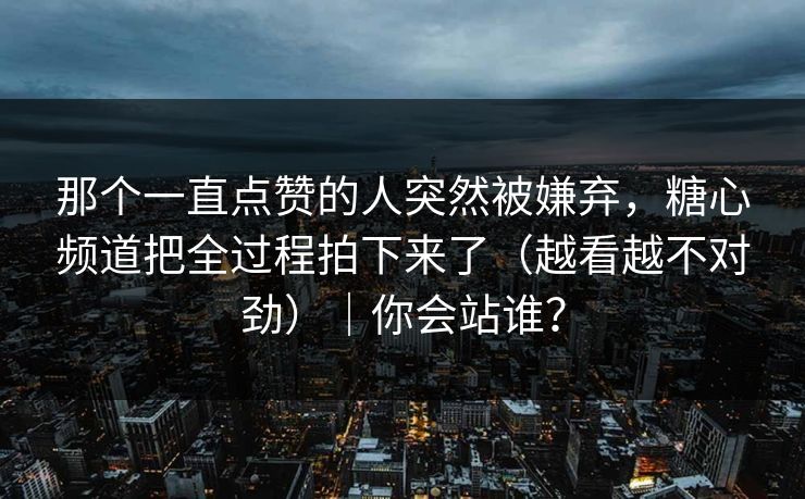 那个一直点赞的人突然被嫌弃,糖心频道把全过程拍下来了(越看越不对劲)|你会站谁? 那个一直点赞的人突然被嫌弃,糖心频道把全过程拍下来了(越看越不对劲)|你会站谁?