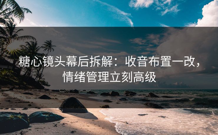 糖心镜头幕后拆解：收音布置一改，情绪管理立刻高级