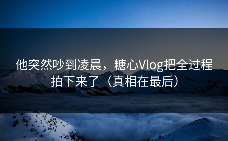 他突然吵到凌晨,糖心Vlog把全过程拍下来了(真相在最后) 他突然吵到凌晨,糖心Vlog把全过程拍下来了(真相在最后)