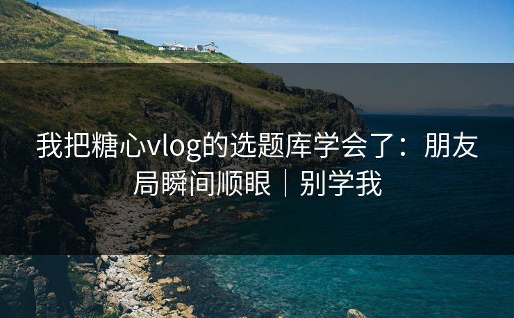 我把糖心vlog的选题库学会了：朋友局瞬间顺眼｜别学我