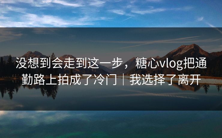 没想到会走到这一步,糖心vlog把通勤路上拍成了冷门|我选择了离开 没想到会走到这一步,糖心vlog把通勤路上拍成了冷门|我选择了离开