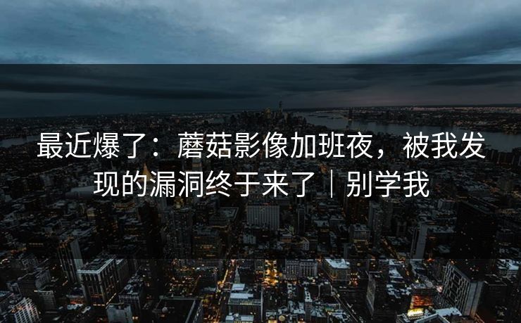 最近爆了：蘑菇影像加班夜，被我发现的漏洞终于来了｜别学我